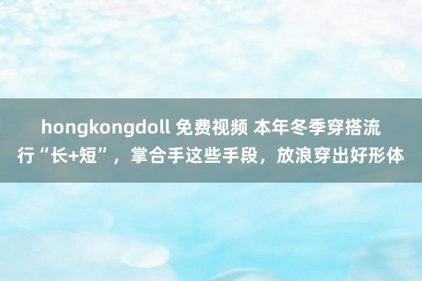hongkongdoll 免费视频 本年冬季穿搭流行“长+短”，掌合手这些手段，放浪穿出好形体