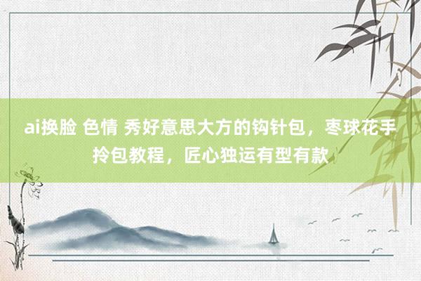 ai换脸 色情 秀好意思大方的钩针包，枣球花手拎包教程，匠心独运有型有款