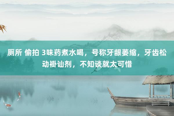 厕所 偷拍 3味药煮水喝，号称牙龈萎缩，牙齿松动褂讪剂，不知谈就太可惜