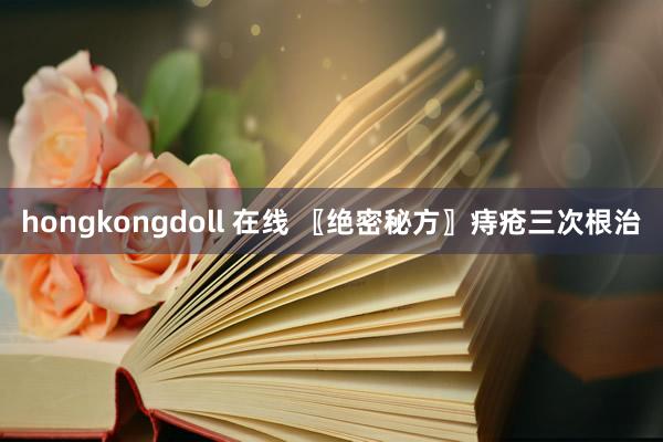 hongkongdoll 在线 〖绝密秘方〗痔疮三次根治