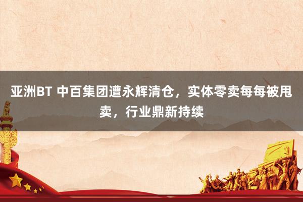 亚洲BT 中百集团遭永辉清仓，实体零卖每每被甩卖，行业鼎新持续