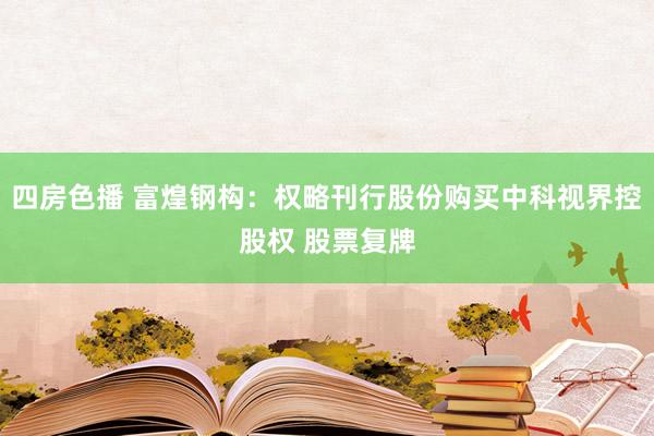 四房色播 富煌钢构：权略刊行股份购买中科视界控股权 股票复牌