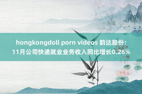 hongkongdoll porn videos 韵达股份：11月公司快递就业业务收入同比增长0.26%
