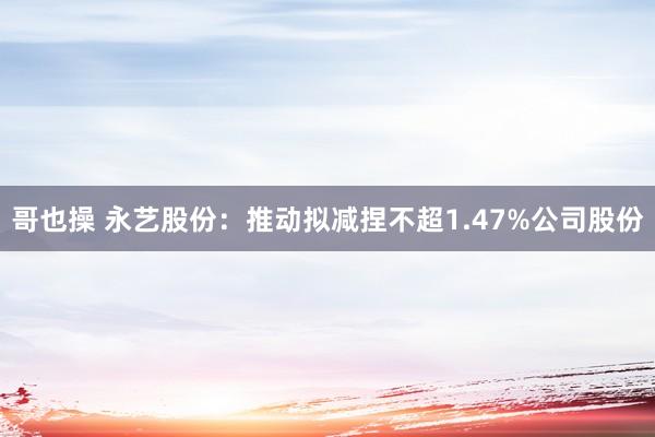 哥也操 永艺股份：推动拟减捏不超1.47%公司股份