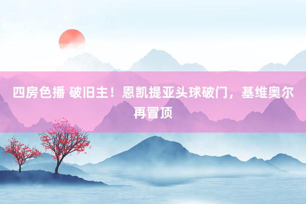 四房色播 破旧主！恩凯提亚头球破门，基维奥尔再冒顶