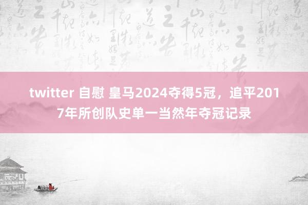 twitter 自慰 皇马2024夺得5冠，追平2017年所创队史单一当然年夺冠记录