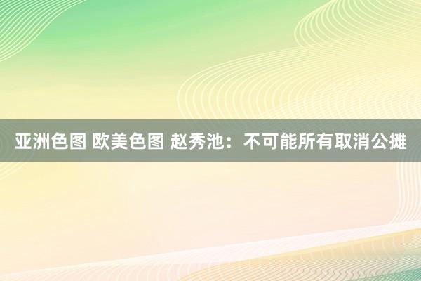 亚洲色图 欧美色图 赵秀池：不可能所有取消公摊