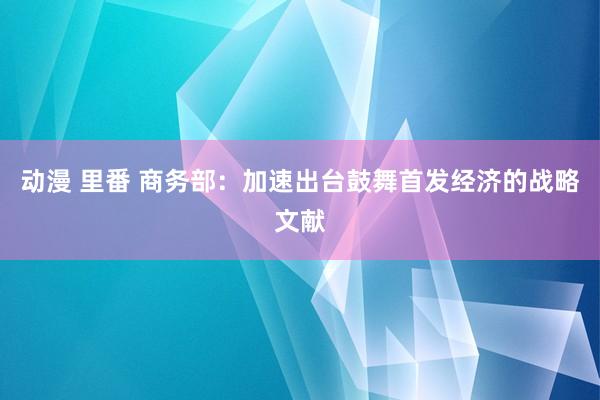 动漫 里番 商务部：加速出台鼓舞首发经济的战略文献