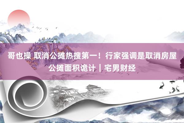 哥也操 取消公摊热搜第一！行家强调是取消房屋公摊面积诡计｜宅男财经