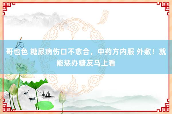 哥也色 糖尿病伤口不愈合，中药方内服 外敷！就能惩办糖友马上看