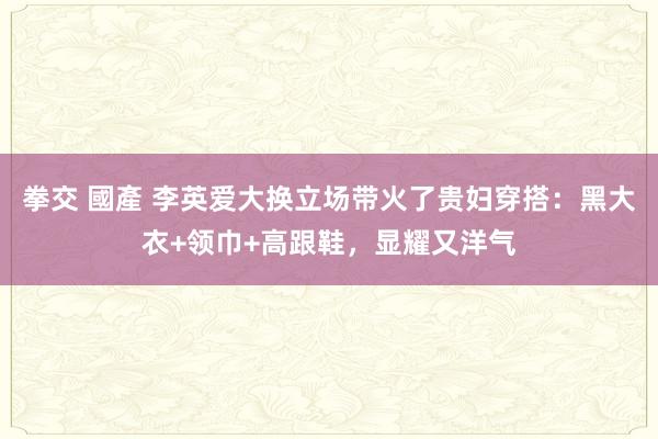 拳交 國產 李英爱大换立场带火了贵妇穿搭：黑大衣+领巾+高跟鞋，显耀又洋气