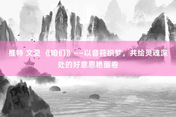 推特 文爱 《咱们》——以音符织梦，共绘灵魂深处的好意思艳画卷