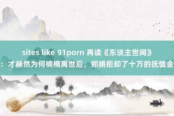 sites like 91porn 再读《东谈主世间》：才赫然为何楠楠离世后，郑娟拒却了十万的抚恤金