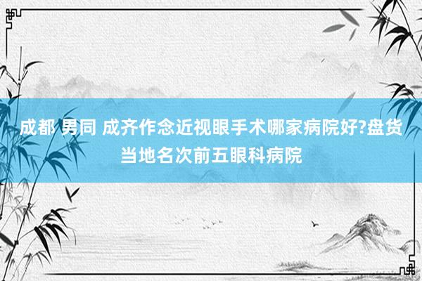 成都 男同 成齐作念近视眼手术哪家病院好?盘货当地名次前五眼科病院