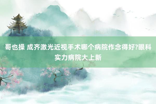 哥也操 成齐激光近视手术哪个病院作念得好?眼科实力病院大上新