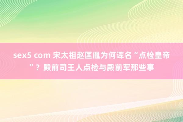 sex5 com 宋太祖赵匡胤为何诨名“点检皇帝”？殿前司王人点检与殿前军那些事