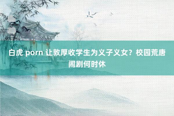 白虎 porn 让敦厚收学生为义子义女？校园荒唐闹剧何时休