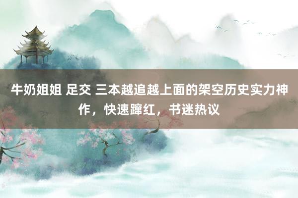 牛奶姐姐 足交 三本越追越上面的架空历史实力神作，快速蹿红，书迷热议