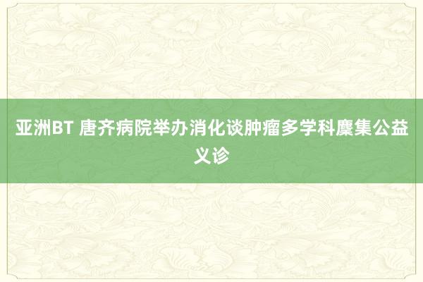 亚洲BT 唐齐病院举办消化谈肿瘤多学科麇集公益义诊