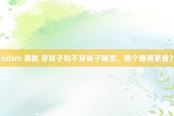 bdsm 调教 穿袜子和不穿袜子睡觉，哪个睡得更香？