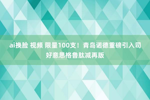 ai换脸 视频 限量100支！青岛诺德重磅引入司好意思格鲁肽减再版