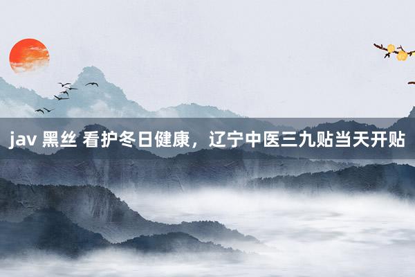 jav 黑丝 看护冬日健康，辽宁中医三九贴当天开贴