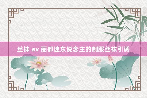 丝袜 av 丽都迷东说念主的制服丝袜引诱
