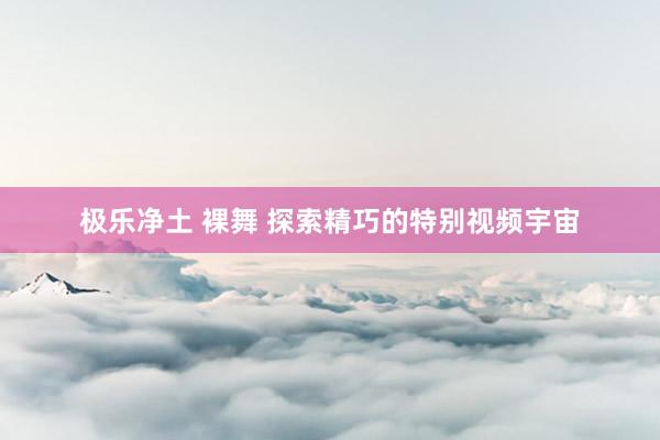 极乐净土 裸舞 探索精巧的特别视频宇宙