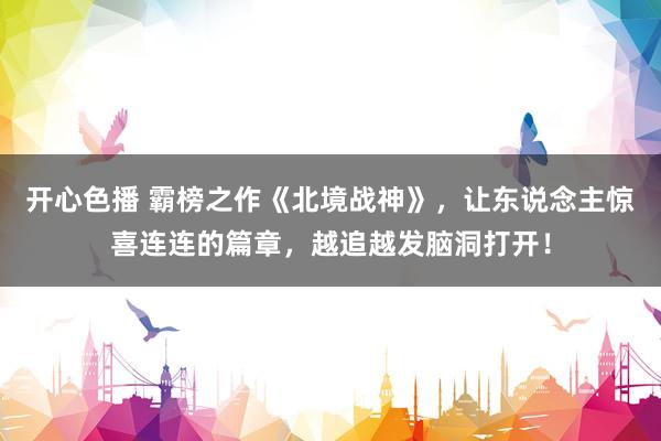 开心色播 霸榜之作《北境战神》，让东说念主惊喜连连的篇章，越追越发脑洞打开！