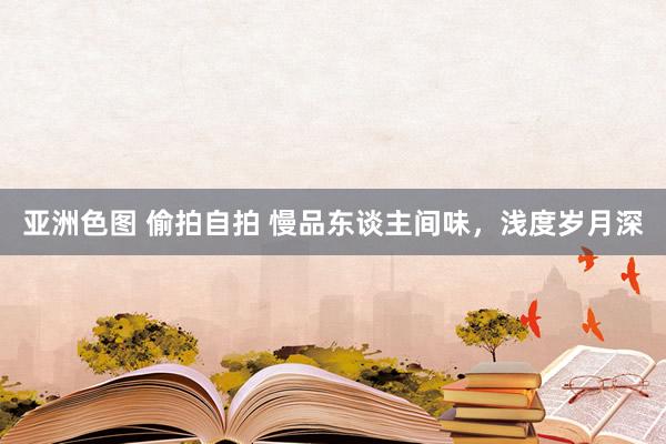 亚洲色图 偷拍自拍 慢品东谈主间味，浅度岁月深