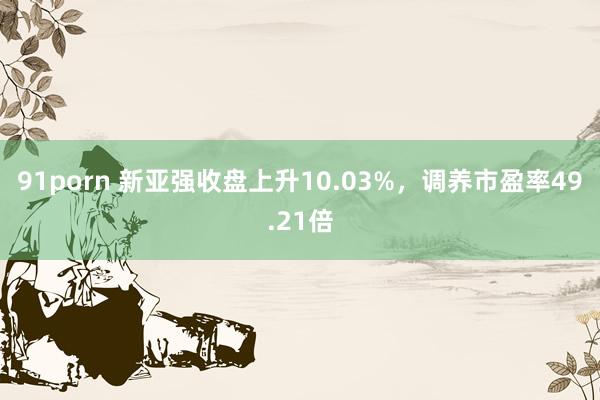 91porn 新亚强收盘上升10.03%，调养市盈率49.21倍