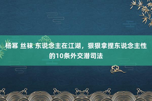 杨幂 丝袜 东说念主在江湖，狠狠拿捏东说念主性的10条外交潜司法