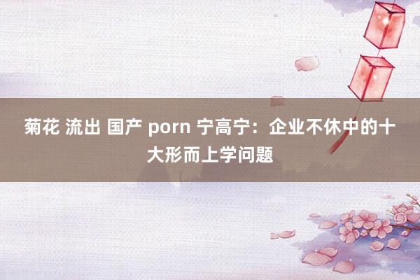 菊花 流出 国产 porn 宁高宁：企业不休中的十大形而上学问题