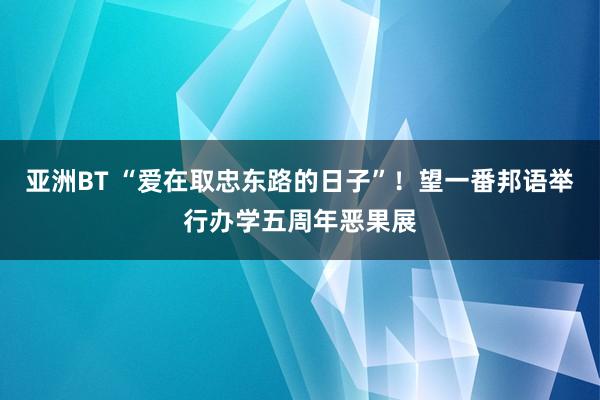 亚洲BT “爱在取忠东路的日子”！望一番邦语举行办学五周年恶果展