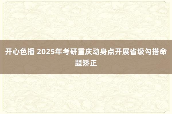 开心色播 2025年考研重庆动身点开展省级勾搭命题矫正