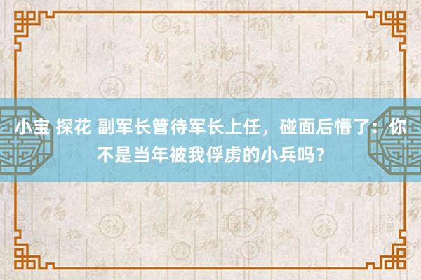 小宝 探花 副军长管待军长上任，碰面后懵了：你不是当年被我俘虏的小兵吗？
