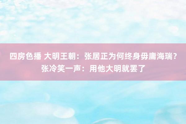 四房色播 大明王朝：张居正为何终身毋庸海瑞？张冷笑一声：用他大明就罢了