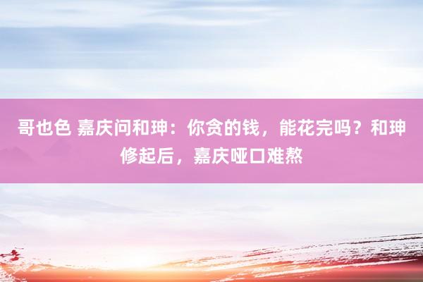 哥也色 嘉庆问和珅：你贪的钱，能花完吗？和珅修起后，嘉庆哑口难熬