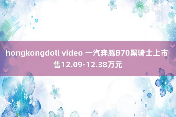 hongkongdoll video 一汽奔腾B70黑骑士上市 售12.09-12.38万元