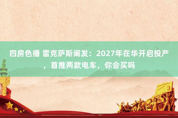四房色播 雷克萨斯阐发：2027年在华开启投产，首推两款电车，你会买吗