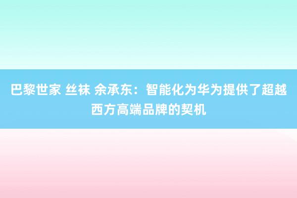 巴黎世家 丝袜 余承东：智能化为华为提供了超越西方高端品牌的契机