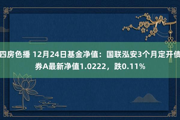 四房色播 12月24日基金净值：国联泓安3个月定开债券A最新净值1.0222，跌0.11%