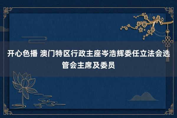 开心色播 澳门特区行政主座岑浩辉委任立法会选管会主席及委员