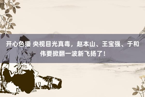 开心色播 央视目光真毒，赵本山、王宝强、于和伟要掀翻一波新飞扬了！