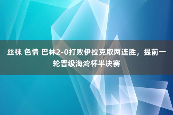 丝袜 色情 巴林2-0打败伊拉克取两连胜，提前一轮晋级海湾杯半决赛