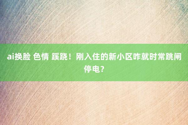ai换脸 色情 蹊跷！刚入住的新小区咋就时常跳闸停电？