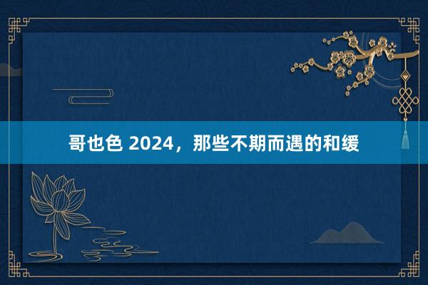 哥也色 2024，那些不期而遇的和缓
