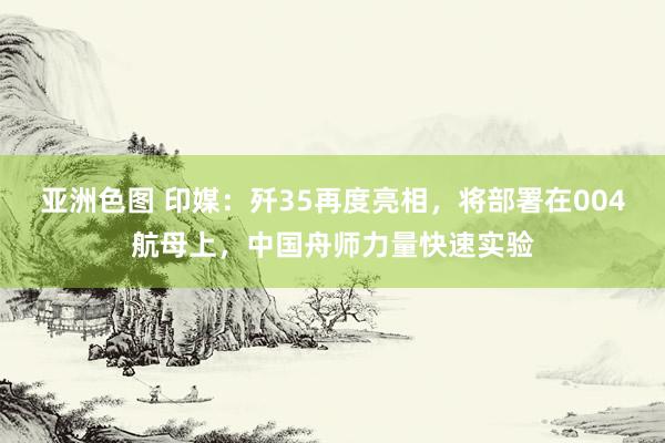 亚洲色图 印媒：歼35再度亮相，将部署在004航母上，中国舟师力量快速实验