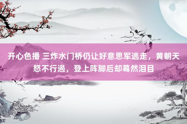 开心色播 三炸水门桥仍让好意思军逃走，黄朝天怒不行遏，登上阵脚后却蓦然泪目