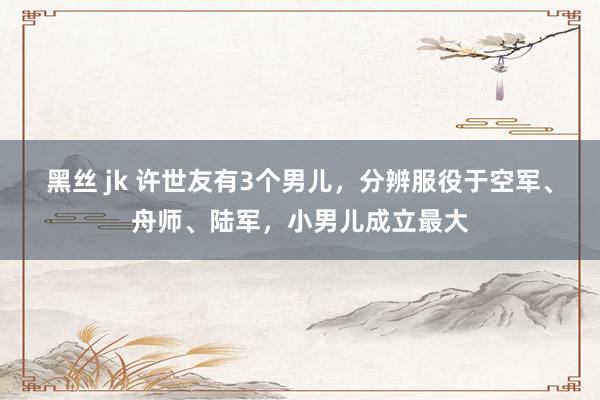 黑丝 jk 许世友有3个男儿，分辨服役于空军、舟师、陆军，小男儿成立最大